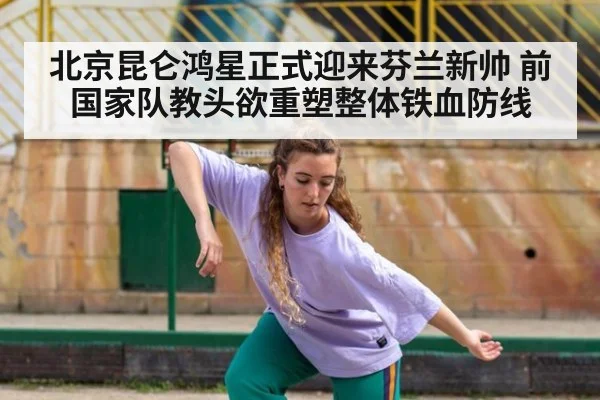 北京昆仑鸿星正式迎来芬兰新帅 前国家队教头欲重塑整体铁血防线