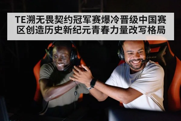 TE溯无畏契约冠军赛爆冷晋级中国赛区创造历史新纪元青春力量改写格局