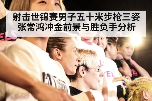 射击世锦赛男子五十米步枪三姿张常鸿冲金前景与胜负手分析