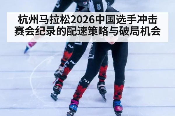 杭州马拉松2026中国选手冲击赛会纪录的配速策略与破局机会