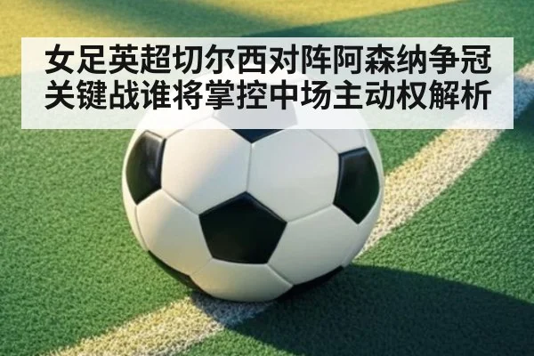 女足英超切尔西对阵阿森纳争冠关键战谁将掌控中场主动权解析